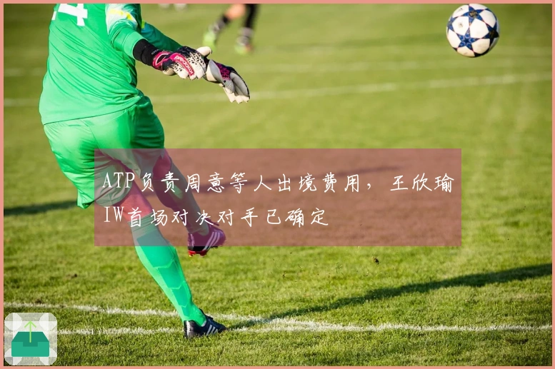 ATP负责周意等人出境费用，王欣瑜IW首场对决对手已确定