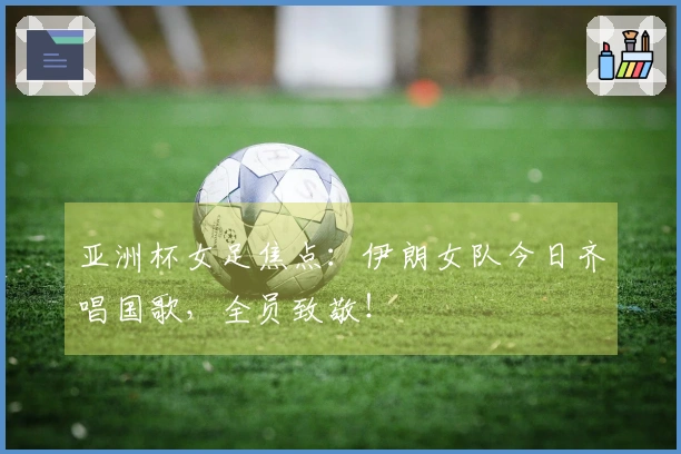 亚洲杯女足焦点：伊朗女队今日齐唱国歌，全员致敬！