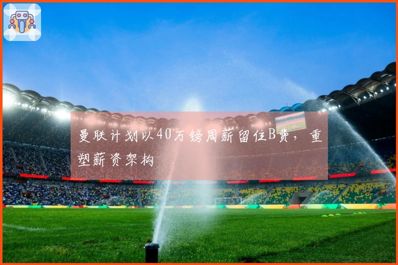 曼联计划以40万镑周薪留住B费，重塑薪资架构