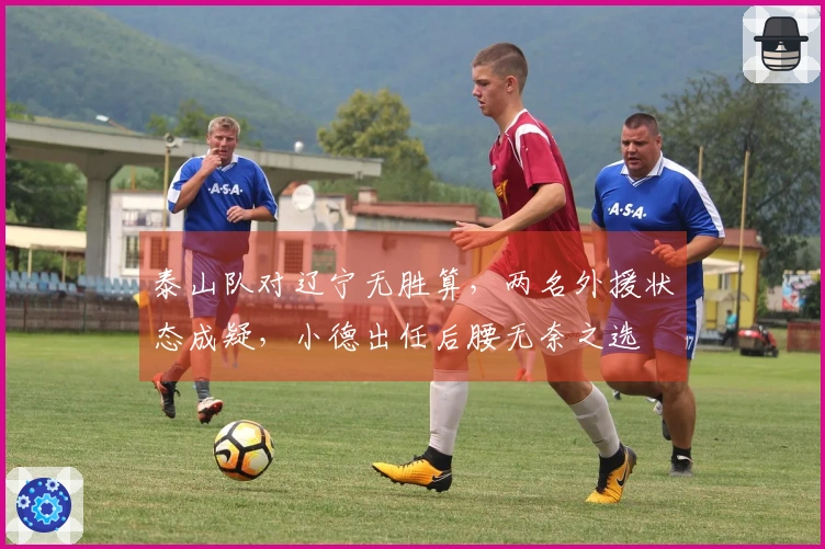 泰山队对辽宁无胜算，两名外援状态成疑，小德出任后腰无奈之选