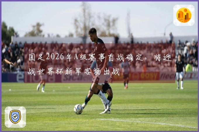 国足2026年A级赛事首战确定，将迎战世界杯新军客场出战