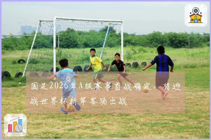 国足2026年A级赛事首战确定，将迎战世界杯新军客场出战