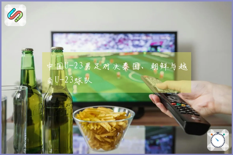 中国U-23男足对决泰国、朝鲜与越南U-23球队