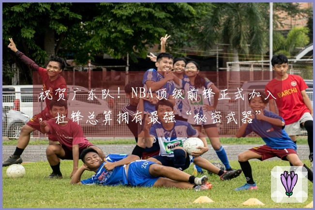 祝贺广东队！NBA顶级前锋正式加入，杜锋总算拥有最强“秘密武器”！