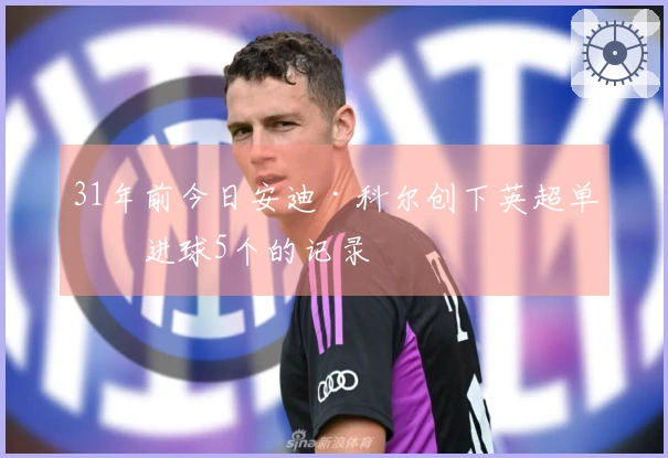 31年前今日安迪·科尔创下英超单场进球5个的记录