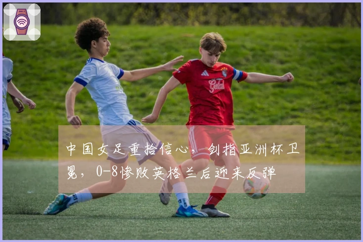 中国女足重拾信心，剑指亚洲杯卫冕，0-8惨败英格兰后迎来反弹