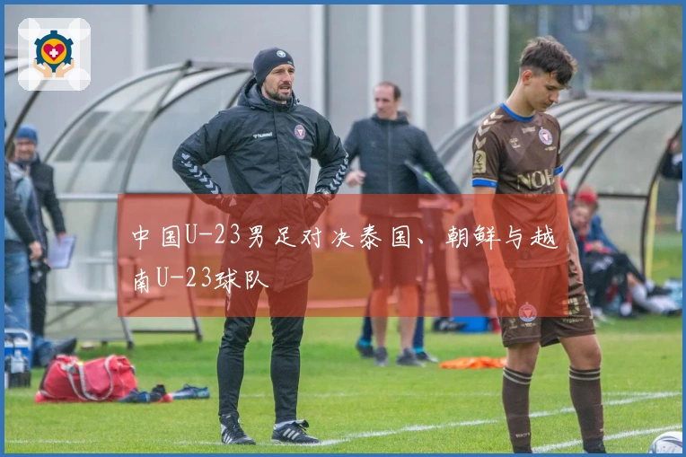 中国U-23男足对决泰国、朝鲜与越南U-23球队