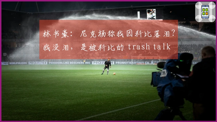 林书豪：尼克杨称我因科比落泪？我没泪，是被科比的 trash talk 激怒想再拼一场