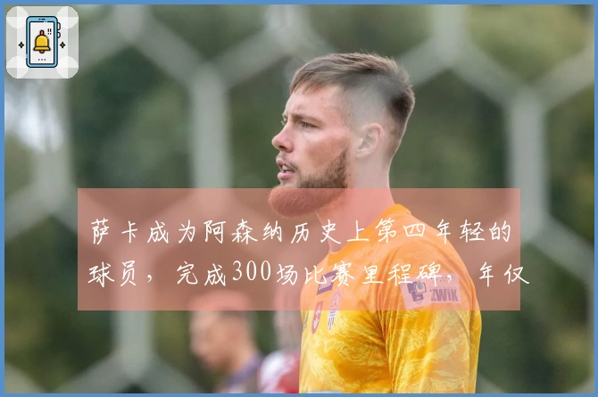 萨卡成为阿森纳历史上第四年轻的球员，完成300场比赛里程碑，年仅24岁180天