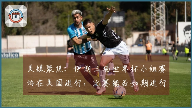 美媒聚焦：伊朗三场世界杯小组赛均在美国进行，比赛能否如期进行？