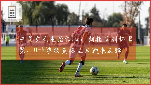 中国女足重拾信心，剑指亚洲杯卫冕，0-8惨败英格兰后迎来反弹