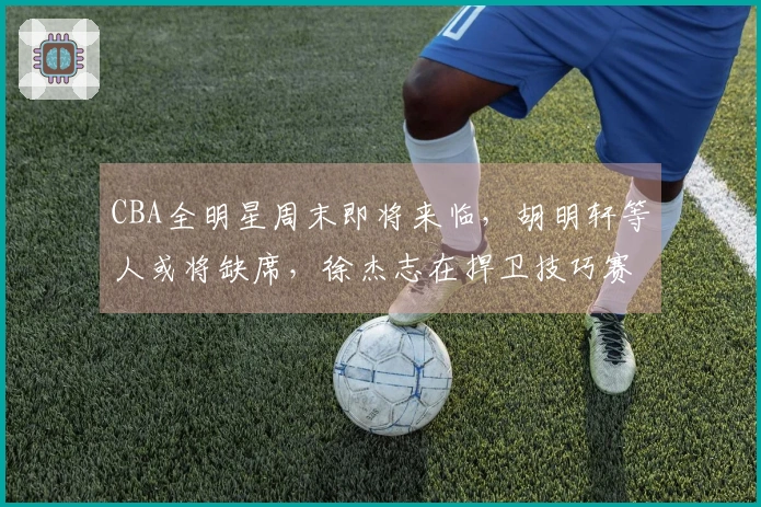 CBA全明星周末即将来临，胡明轩等人或将缺席，徐杰志在捍卫技巧赛冠军地位