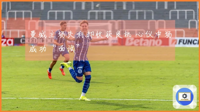 曼城主场失利却收获良机 心仪中场成功“面试”